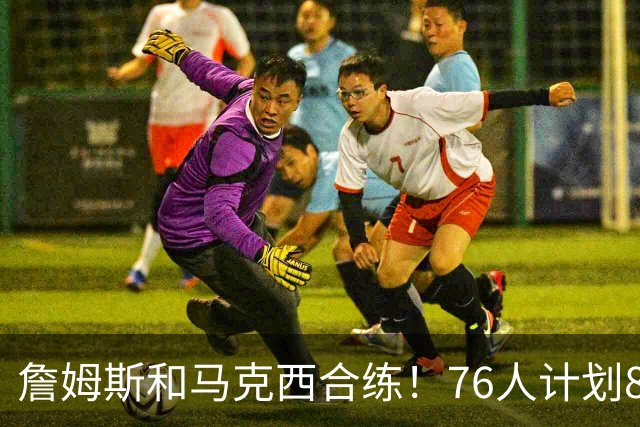 詹姆斯和马克西合练！76人计划8月举行迷你训练营